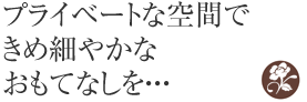 プライベートな空間できめ細やかなおもてなしを